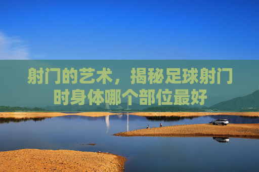 射门的艺术，揭秘足球射门时身体哪个部位最好
