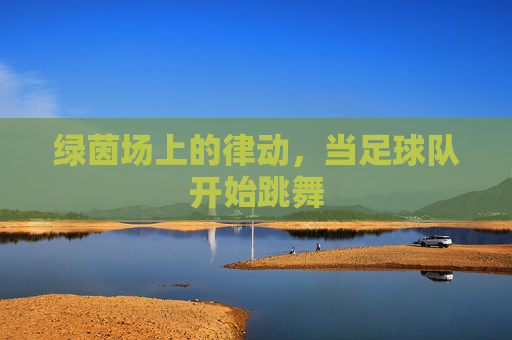 绿茵场上的律动，当足球队开始跳舞