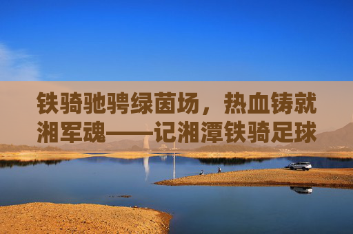 铁骑驰骋绿茵场,热血铸就湘军魂——记湘潭铁骑足球队成员