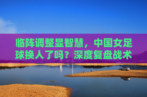 临阵调整显智慧,中国女足球换人了吗?深度复盘战术博弈背后的胜负手