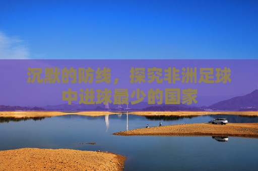 沉默的防线,探究非洲足球中进球最少的国家