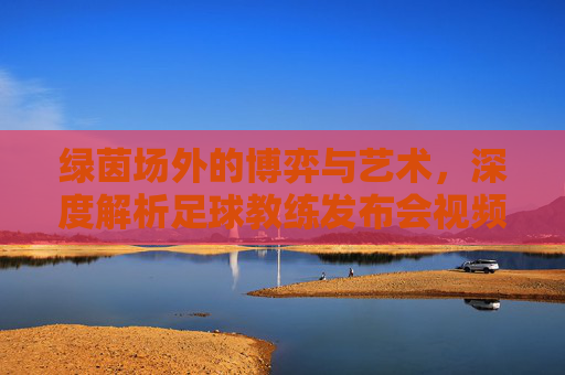 绿茵场外的博弈与艺术,深度解析足球教练发布会视频背后的叙事力量