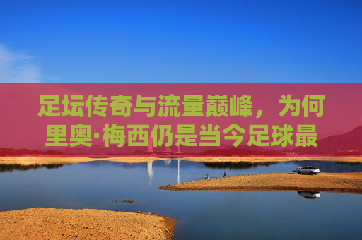 足坛传奇与流量巅峰,为何里奥·梅西仍是当今足球最热球星