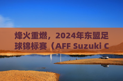 烽火重燃,2024年东盟足球锦标赛(AFF Suzuki Cup)群雄逐鹿,东南亚足球新格局已现