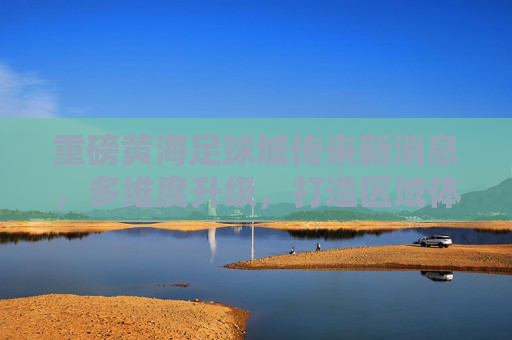 重磅黄海足球城传来新消息,多维度升级,打造区域体育新地标