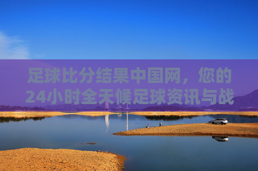 足球比分结果中国网，您的24小时全天候足球资讯与战报中心