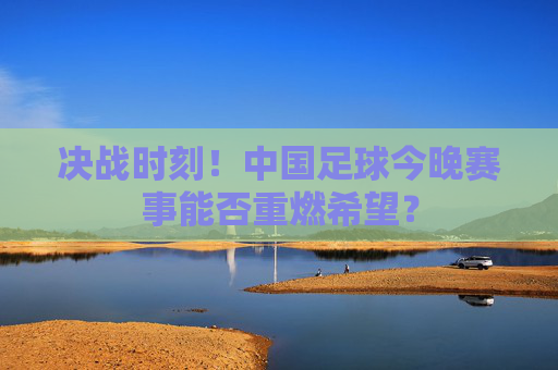 决战时刻!中国足球今晚赛事能否重燃希望?