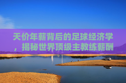 天价年薪背后的足球经济学，揭秘世界顶级主教练薪酬真相