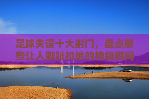 足球失误十大射门,盘点那些让人脚趾扣地的神级瞬间