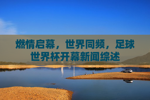 燃情启幕,世界同频,足球世界杯开幕新闻综述