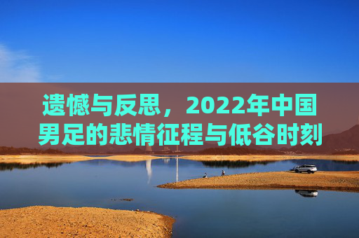 遗憾与反思,2022年中国男足的悲情征程与低谷时刻