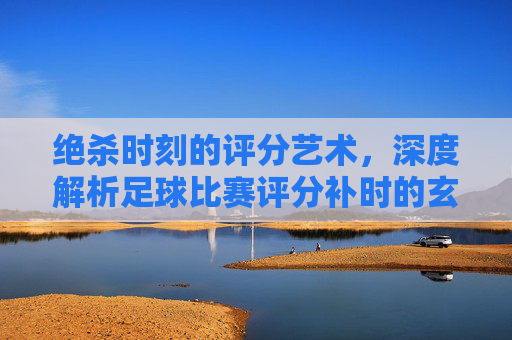 绝杀时刻的评分艺术,深度解析足球比赛评分补时的玄机