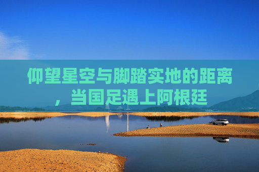 仰望星空与脚踏实地的距离,当国足遇上阿根廷
