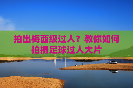 拍出梅西级过人?教你如何拍摄足球过人大片