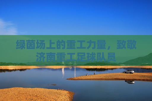 绿茵场上的重工力量,致敬济南重工足球队员