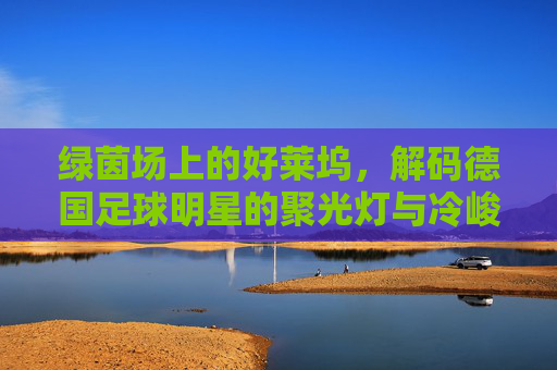 绿茵场上的好莱坞,解码德国足球明星的聚光灯与冷峻哲学