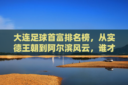 大连足球首富排名榜,从实德王朝到阿尔滨风云,谁才是真正的金主?