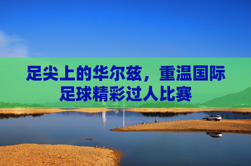 足尖上的华尔兹,重温国际足球精彩过人比赛