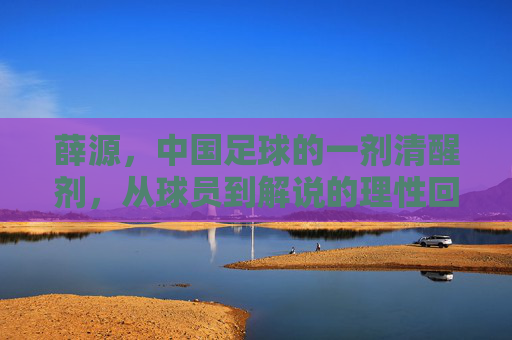 薛源,中国足球的一剂清醒剂,从球员到解说的理性回归