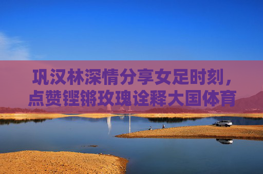 巩汉林深情分享女足时刻,点赞铿锵玫瑰诠释大国体育精神