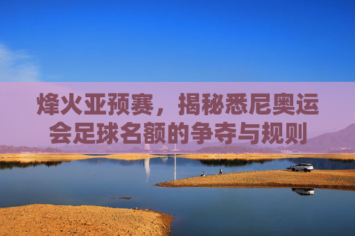 烽火亚预赛，揭秘悉尼奥运会足球名额的争夺与规则