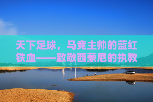 天下足球,马竞主帅的蓝红铁血——致敬西蒙尼的执教哲学