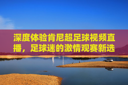 深度体验肯尼超足球视频直播,足球迷的激情观赛新选择