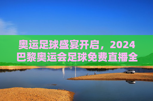 奥运足球盛宴开启,2024巴黎奥运会足球免费直播全攻略与观赛指南