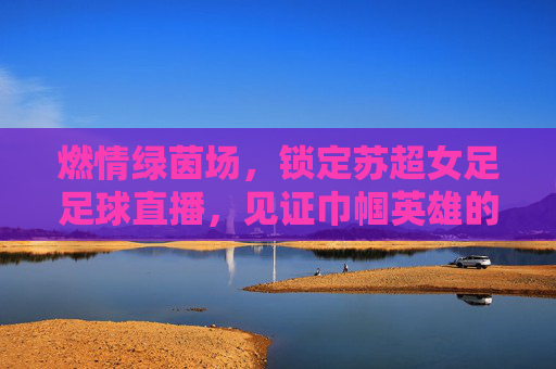 燃情绿茵场,锁定苏超女足足球直播,见证巾帼英雄的飒爽英姿