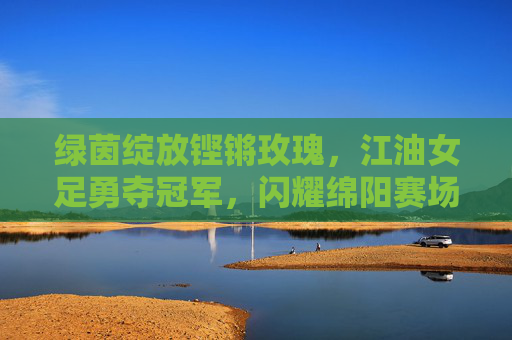 绿茵绽放铿锵玫瑰,江油女足勇夺冠军,闪耀绵阳赛场