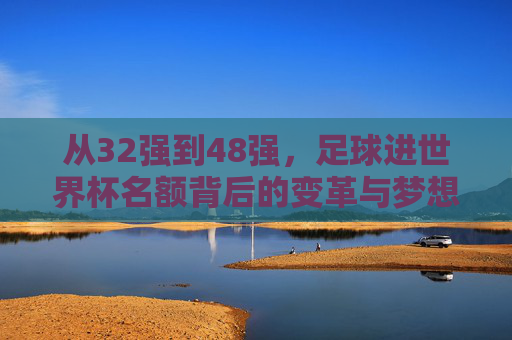 从32强到48强,足球进世界杯名额背后的变革与梦想