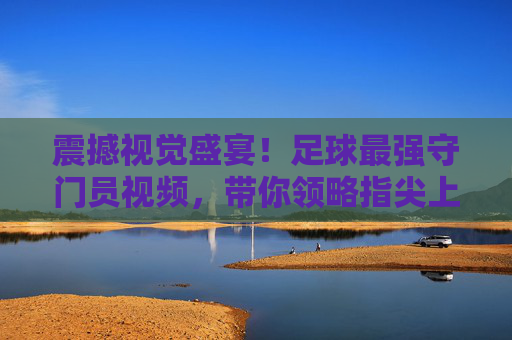震撼视觉盛宴！足球最强守门员视频，带你领略指尖上的艺术