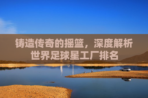 铸造传奇的摇篮,深度解析世界足球星工厂排名