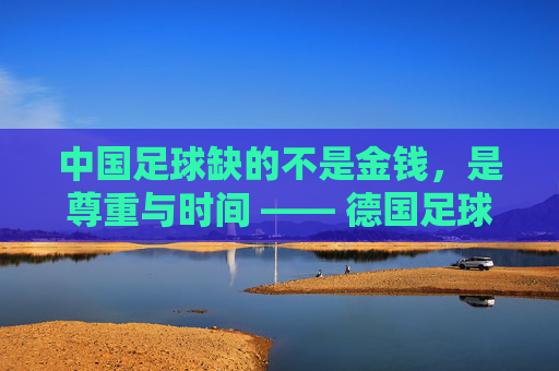 中国足球缺的不是金钱,是尊重与时间 —— 德国足球先生眼中的足球荒原与重建之路