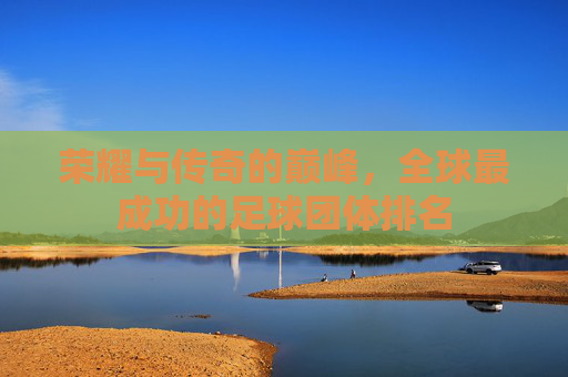 荣耀与传奇的巅峰,全球最成功的足球团体排名