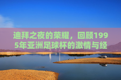 迪拜之夜的荣耀,回顾1995年亚洲足球杯的激情与经典
