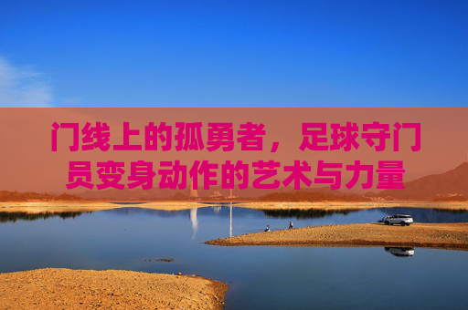 门线上的孤勇者,足球守门员变身动作的艺术与力量