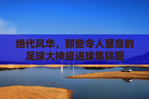 绝代风华，那些令人窒息的足球大神级进球集锦图