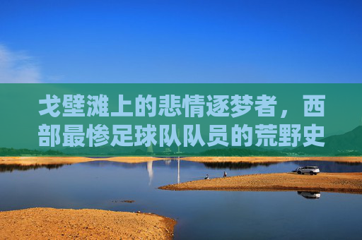 戈壁滩上的悲情逐梦者,西部最惨足球队队员的荒野史诗