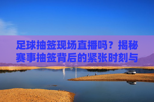 足球抽签现场直播吗?揭秘赛事抽签背后的紧张时刻与观赛指南