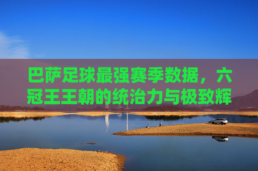 巴萨足球最强赛季数据,六冠王王朝的统治力与极致辉煌