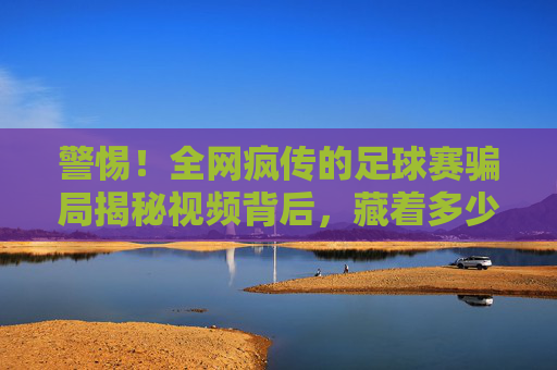 警惕!全网疯传的足球赛骗局揭秘视频背后,藏着多少不为人知的套路?