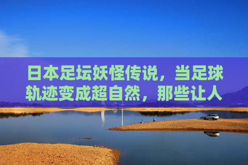 日本足坛妖怪传说,当足球轨迹变成超自然,那些让人瞠目结舌的灵异视频