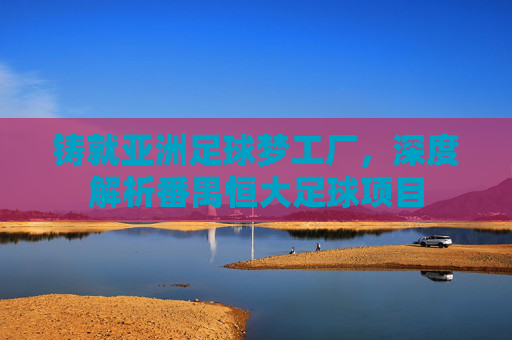 铸就亚洲足球梦工厂，深度解析番禺恒大足球项目