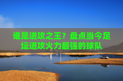 谁是进攻之王?盘点当今足坛进攻火力最强的球队