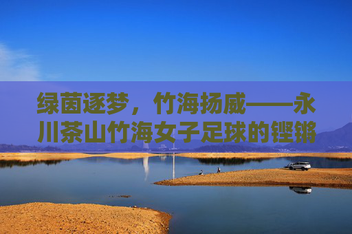 绿茵逐梦,竹海扬威——永川茶山竹海女子足球的铿锵风采
