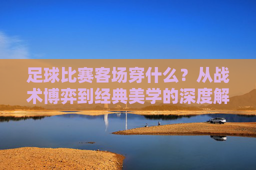 足球比赛客场穿什么?从战术博弈到经典美学的深度解析