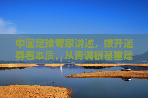 中国足球专家讲述,拨开迷雾看本质,从青训根基重建中国足球的魂