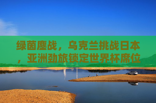 绿茵鏖战,乌克兰挑战日本,亚洲劲旅锁定世界杯席位