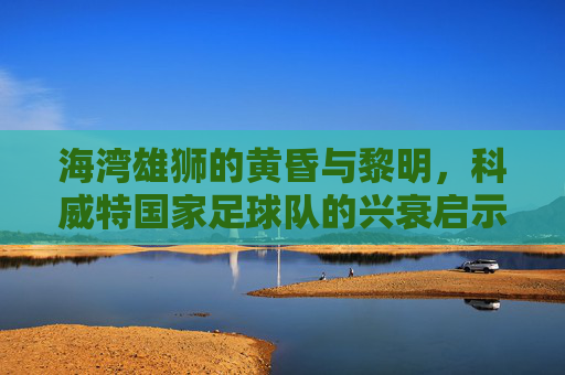 海湾雄狮的黄昏与黎明,科威特国家足球队的兴衰启示录